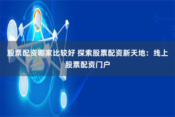 股票配資哪家比較好 探索股票配資新天地：線上股票配資門戶