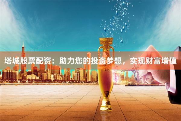 塔城股票配資：助力您的投資夢想，實現財富增值