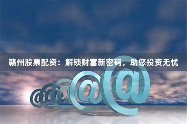 贛州股票配資：解鎖財富新密碼，助您投資無憂