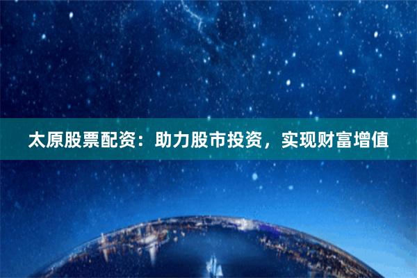 太原股票配資：助力股市投資，實現財富增值